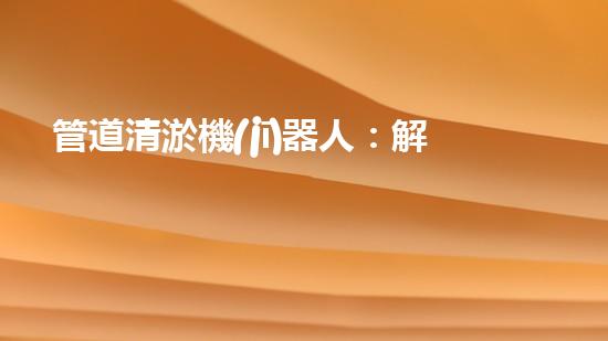管道清淤機(jī)器人：解放你的下水道，告別堵塞煩惱！